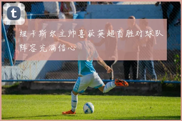 纽卡斯尔主帅喜获英超首胜对球队阵容充满信心