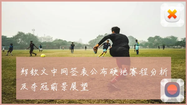 郑钦文中网签表公布硬地赛程分析及夺冠前景展望
